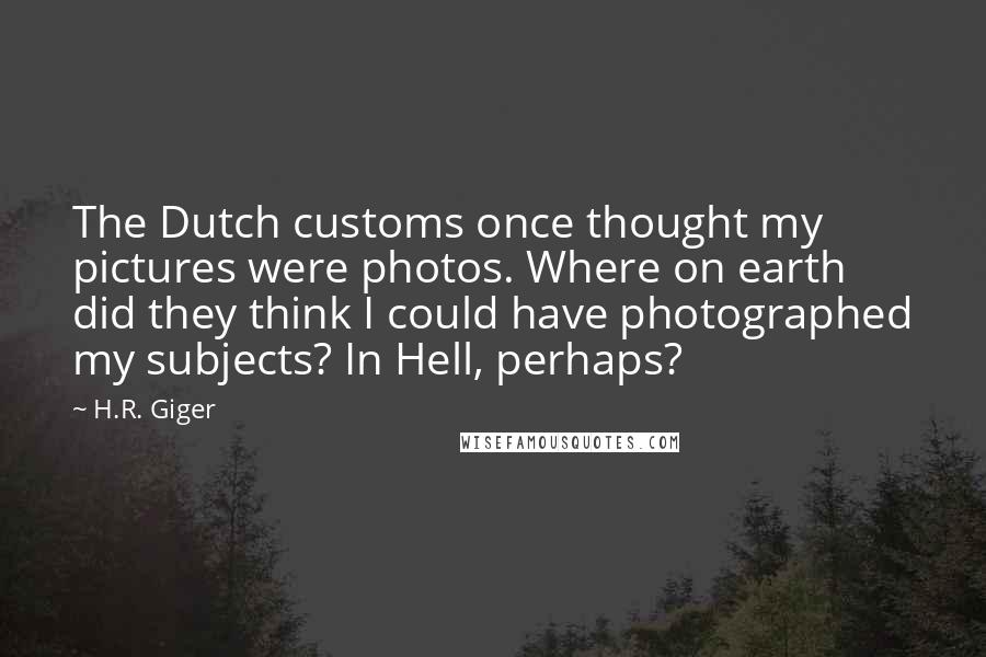 H.R. Giger Quotes: The Dutch customs once thought my pictures were photos. Where on earth did they think I could have photographed my subjects? In Hell, perhaps?