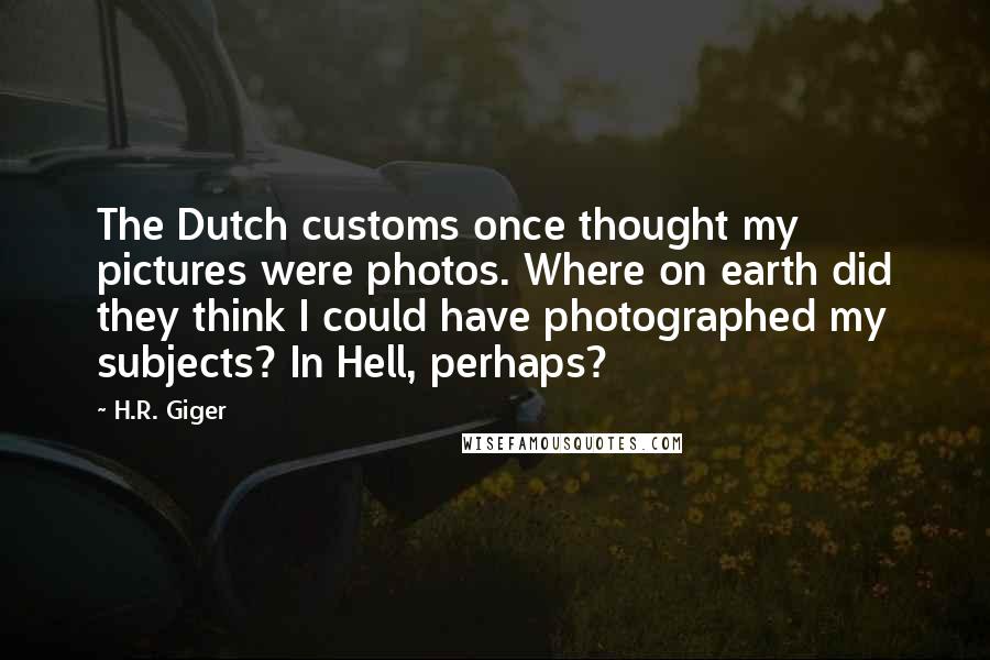 H.R. Giger Quotes: The Dutch customs once thought my pictures were photos. Where on earth did they think I could have photographed my subjects? In Hell, perhaps?