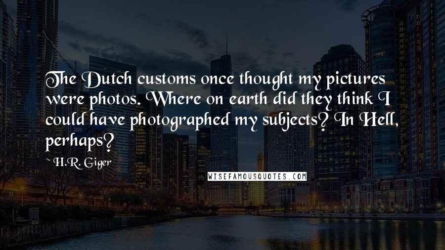 H.R. Giger Quotes: The Dutch customs once thought my pictures were photos. Where on earth did they think I could have photographed my subjects? In Hell, perhaps?