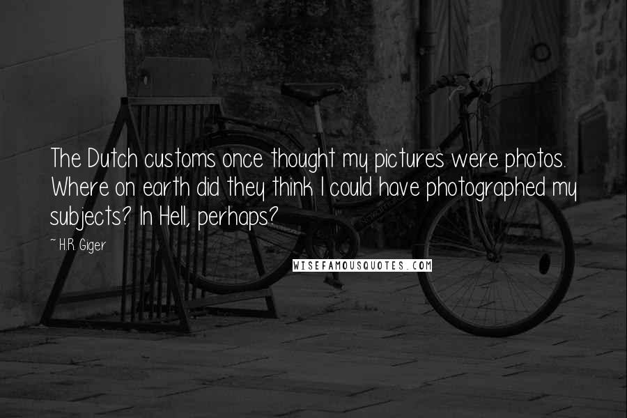 H.R. Giger Quotes: The Dutch customs once thought my pictures were photos. Where on earth did they think I could have photographed my subjects? In Hell, perhaps?