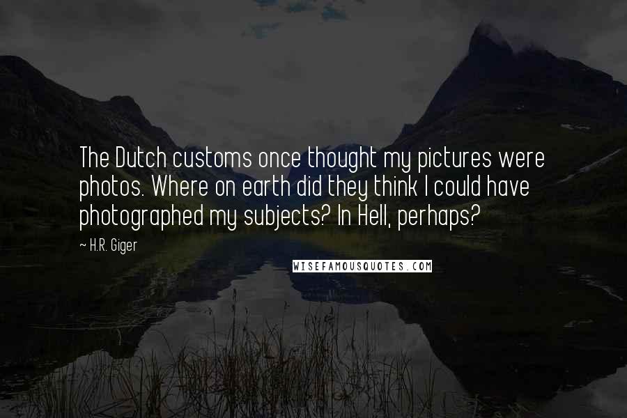 H.R. Giger Quotes: The Dutch customs once thought my pictures were photos. Where on earth did they think I could have photographed my subjects? In Hell, perhaps?