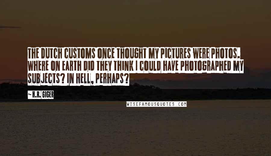 H.R. Giger Quotes: The Dutch customs once thought my pictures were photos. Where on earth did they think I could have photographed my subjects? In Hell, perhaps?