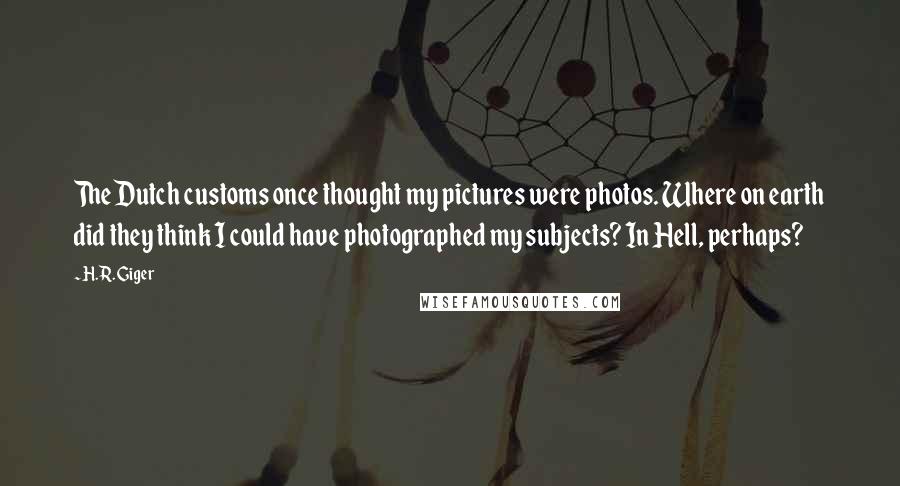 H.R. Giger Quotes: The Dutch customs once thought my pictures were photos. Where on earth did they think I could have photographed my subjects? In Hell, perhaps?