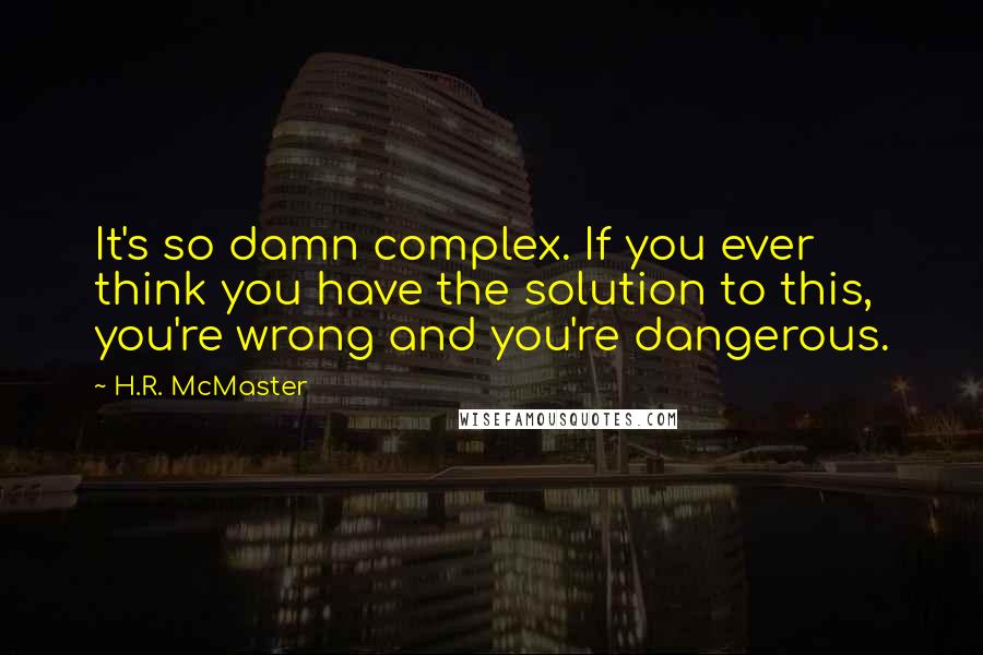H.R. McMaster Quotes: It's so damn complex. If you ever think you have the solution to this, you're wrong and you're dangerous.