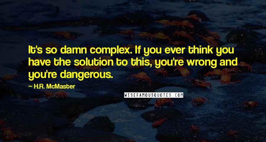 H.R. McMaster Quotes: It's so damn complex. If you ever think you have the solution to this, you're wrong and you're dangerous.