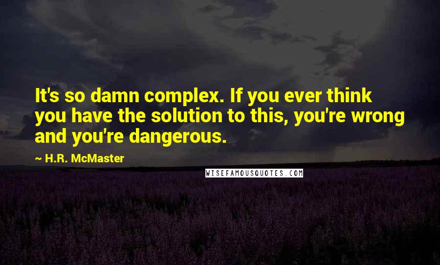 H.R. McMaster Quotes: It's so damn complex. If you ever think you have the solution to this, you're wrong and you're dangerous.