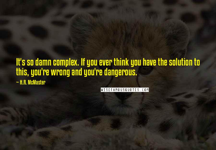 H.R. McMaster Quotes: It's so damn complex. If you ever think you have the solution to this, you're wrong and you're dangerous.