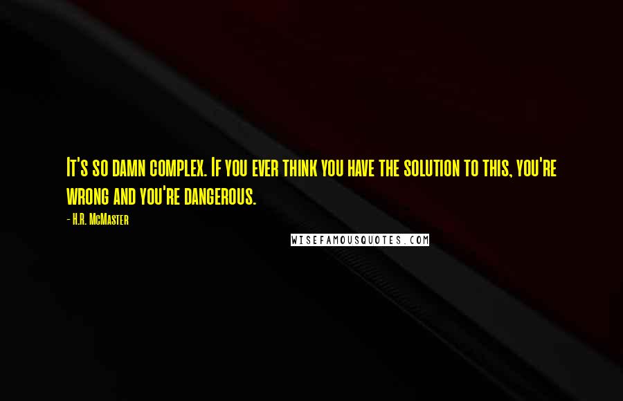 H.R. McMaster Quotes: It's so damn complex. If you ever think you have the solution to this, you're wrong and you're dangerous.
