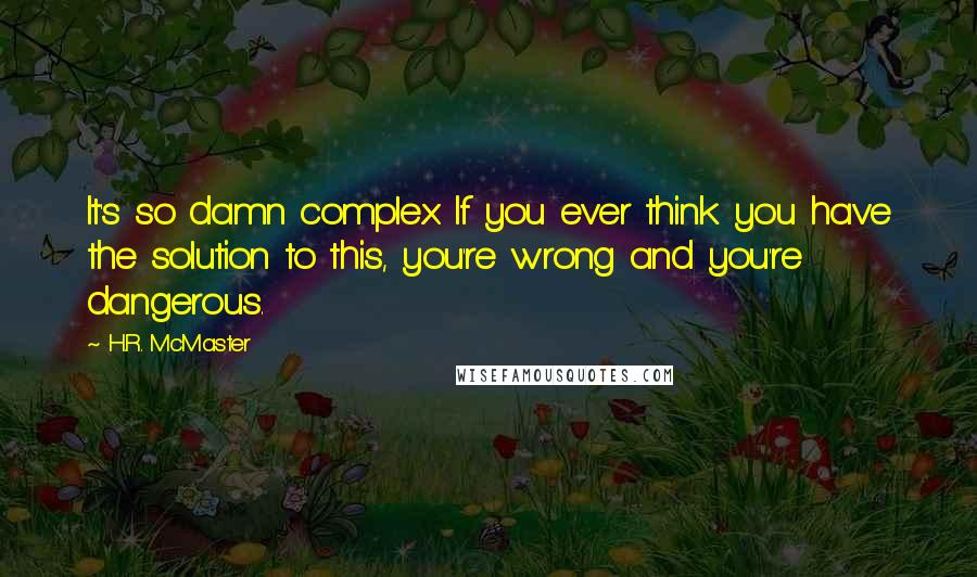 H.R. McMaster Quotes: It's so damn complex. If you ever think you have the solution to this, you're wrong and you're dangerous.