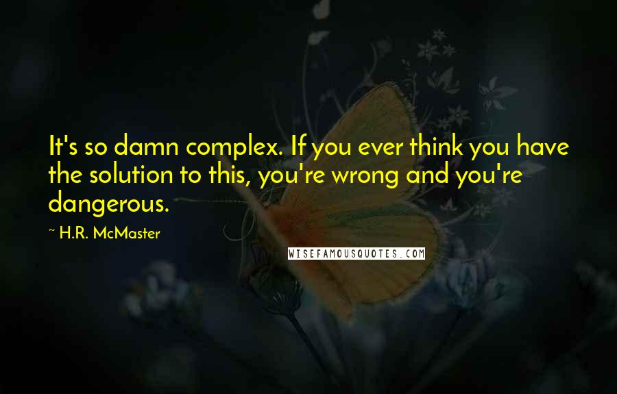 H.R. McMaster Quotes: It's so damn complex. If you ever think you have the solution to this, you're wrong and you're dangerous.