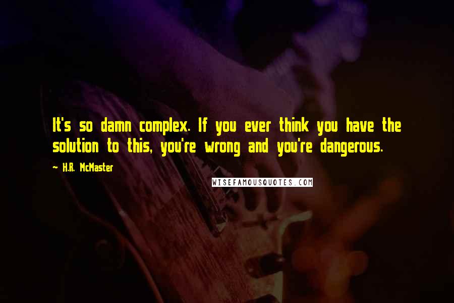 H.R. McMaster Quotes: It's so damn complex. If you ever think you have the solution to this, you're wrong and you're dangerous.