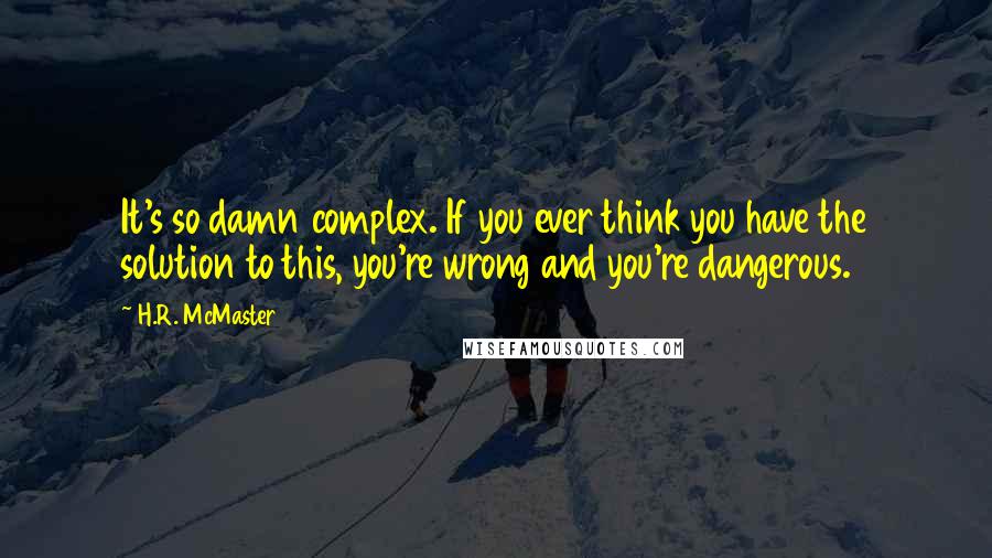 H.R. McMaster Quotes: It's so damn complex. If you ever think you have the solution to this, you're wrong and you're dangerous.