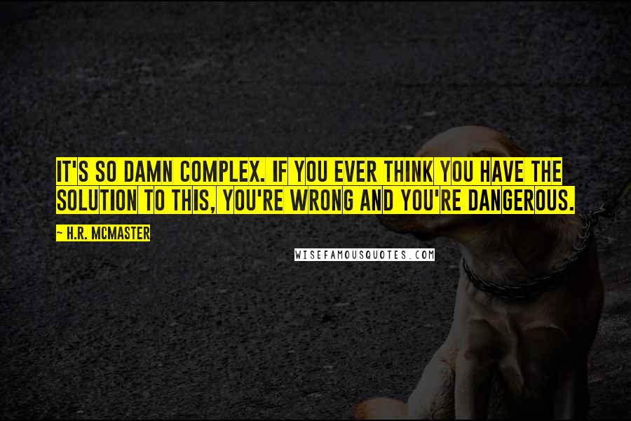 H.R. McMaster Quotes: It's so damn complex. If you ever think you have the solution to this, you're wrong and you're dangerous.