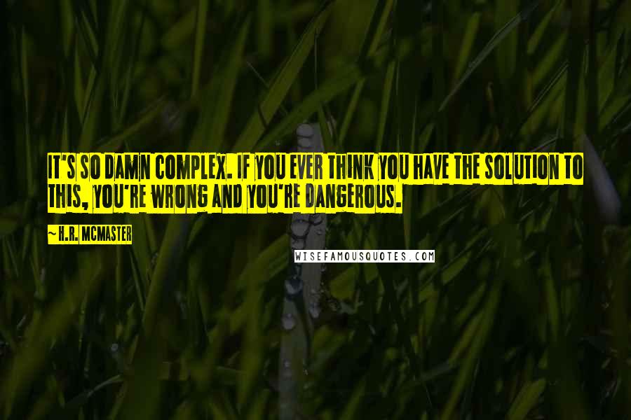 H.R. McMaster Quotes: It's so damn complex. If you ever think you have the solution to this, you're wrong and you're dangerous.