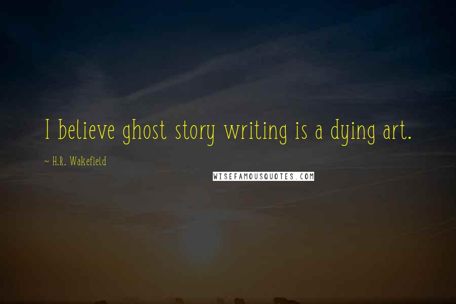 H.R. Wakefield Quotes: I believe ghost story writing is a dying art.