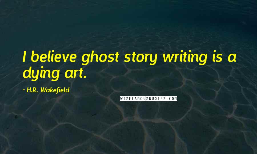 H.R. Wakefield Quotes: I believe ghost story writing is a dying art.