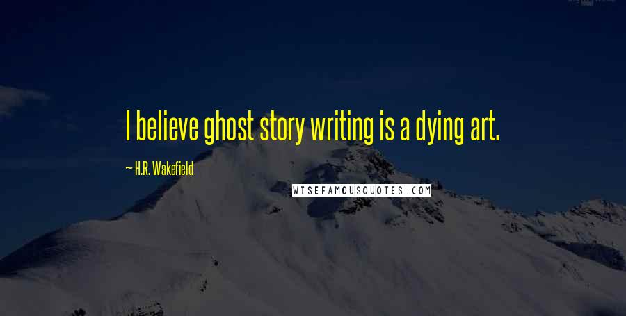 H.R. Wakefield Quotes: I believe ghost story writing is a dying art.