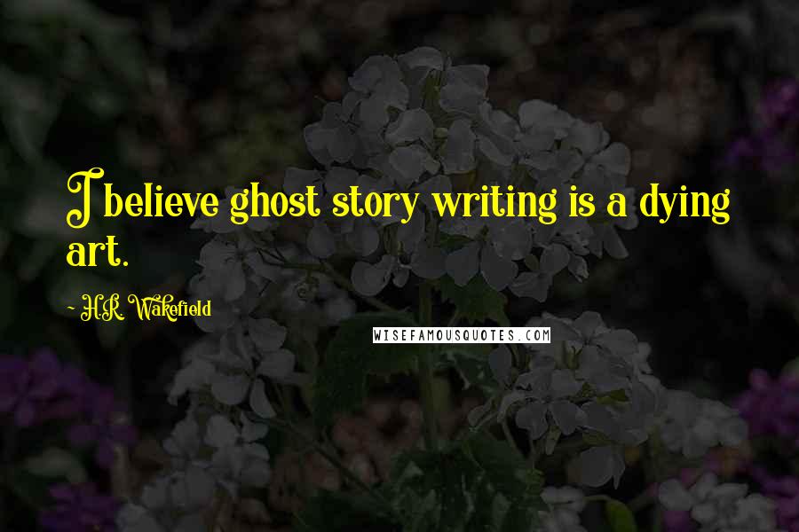H.R. Wakefield Quotes: I believe ghost story writing is a dying art.