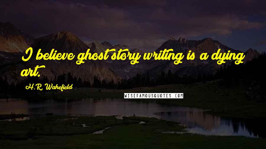 H.R. Wakefield Quotes: I believe ghost story writing is a dying art.