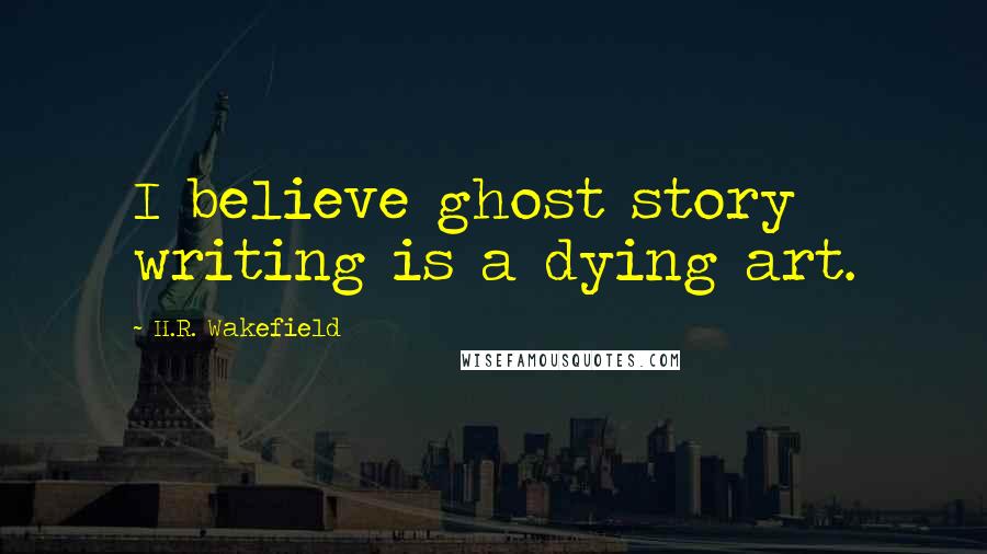 H.R. Wakefield Quotes: I believe ghost story writing is a dying art.