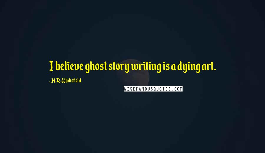 H.R. Wakefield Quotes: I believe ghost story writing is a dying art.
