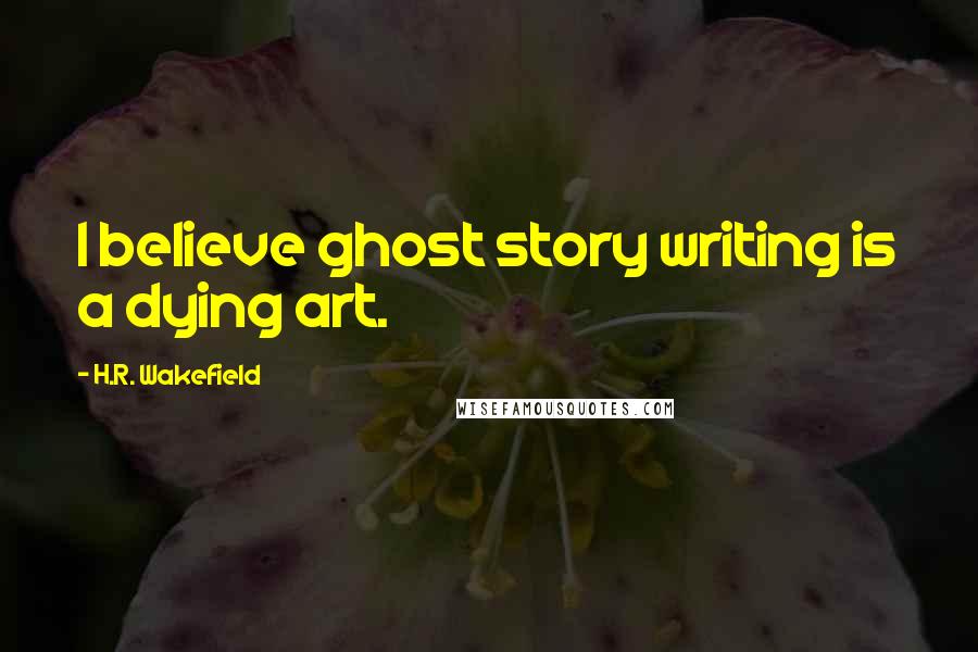 H.R. Wakefield Quotes: I believe ghost story writing is a dying art.