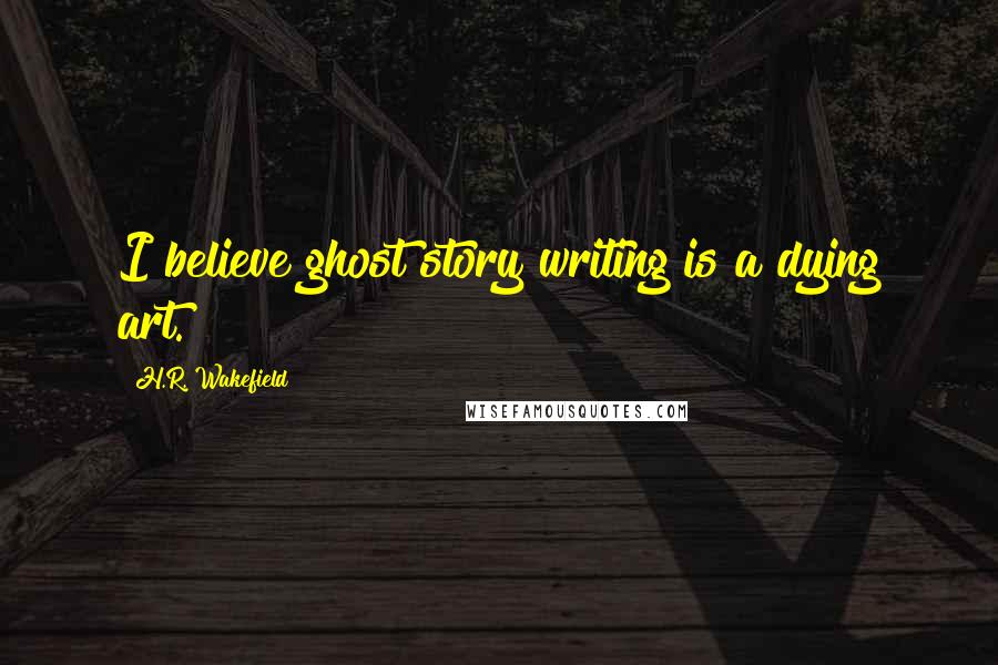 H.R. Wakefield Quotes: I believe ghost story writing is a dying art.