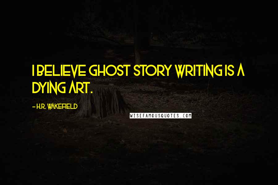 H.R. Wakefield Quotes: I believe ghost story writing is a dying art.