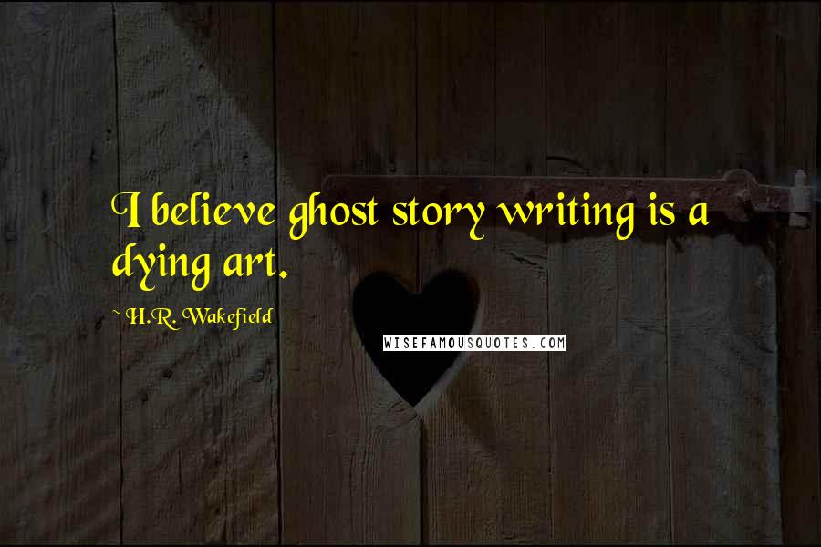 H.R. Wakefield Quotes: I believe ghost story writing is a dying art.