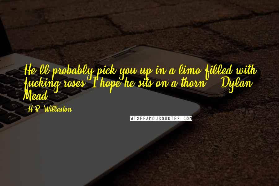 H.R. Willaston Quotes: He'll probably pick you up in a limo filled with fucking roses. I hope he sits on a thorn. - Dylan Mead