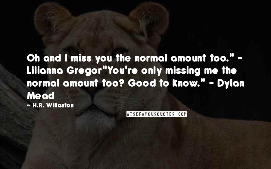 H.R. Willaston Quotes: Oh and I miss you the normal amount too." - Lilianna Gregor"You're only missing me the normal amount too? Good to know." - Dylan Mead