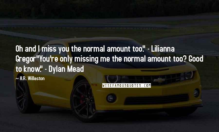 H.R. Willaston Quotes: Oh and I miss you the normal amount too." - Lilianna Gregor"You're only missing me the normal amount too? Good to know." - Dylan Mead