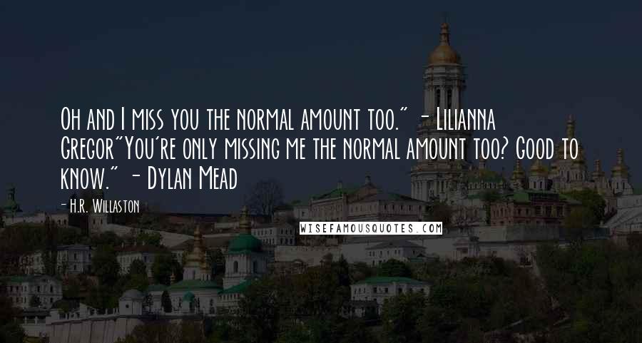 H.R. Willaston Quotes: Oh and I miss you the normal amount too." - Lilianna Gregor"You're only missing me the normal amount too? Good to know." - Dylan Mead