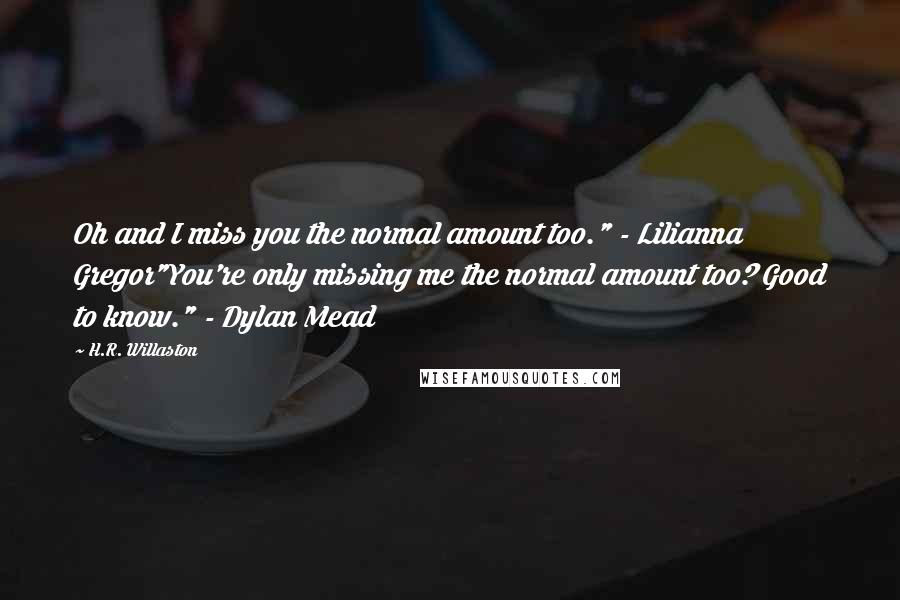 H.R. Willaston Quotes: Oh and I miss you the normal amount too." - Lilianna Gregor"You're only missing me the normal amount too? Good to know." - Dylan Mead