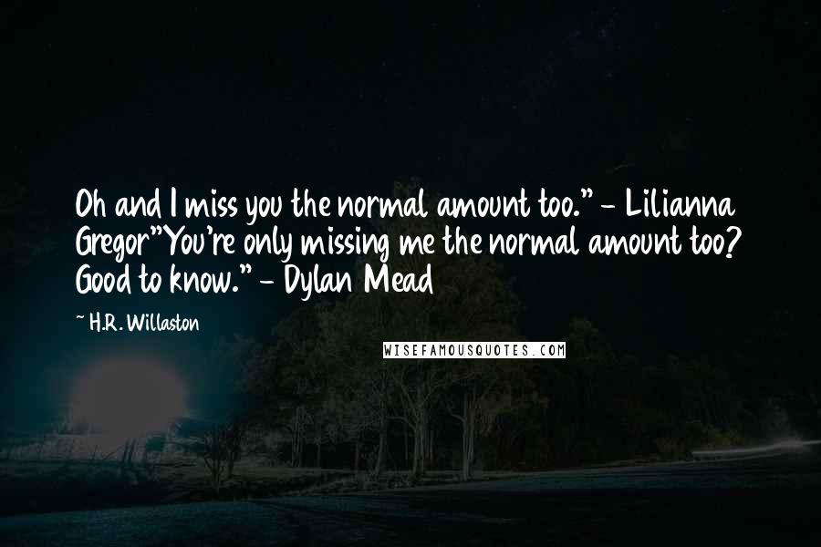 H.R. Willaston Quotes: Oh and I miss you the normal amount too." - Lilianna Gregor"You're only missing me the normal amount too? Good to know." - Dylan Mead
