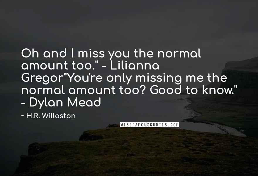 H.R. Willaston Quotes: Oh and I miss you the normal amount too." - Lilianna Gregor"You're only missing me the normal amount too? Good to know." - Dylan Mead