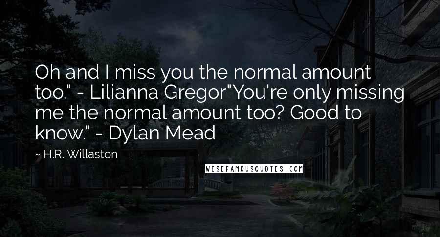 H.R. Willaston Quotes: Oh and I miss you the normal amount too." - Lilianna Gregor"You're only missing me the normal amount too? Good to know." - Dylan Mead