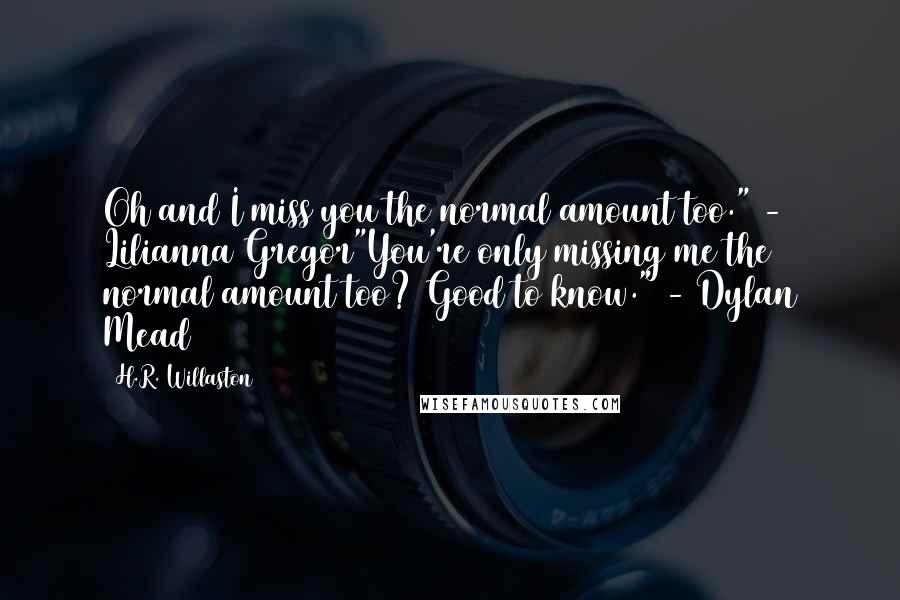 H.R. Willaston Quotes: Oh and I miss you the normal amount too." - Lilianna Gregor"You're only missing me the normal amount too? Good to know." - Dylan Mead