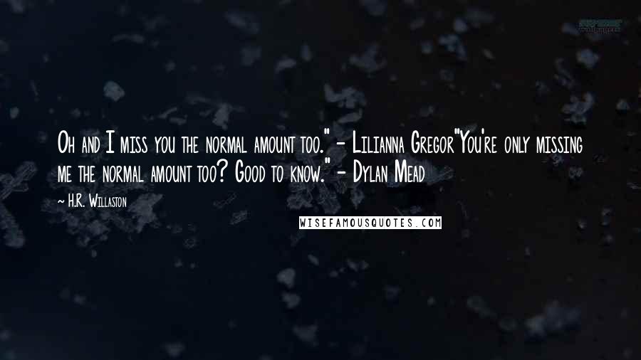 H.R. Willaston Quotes: Oh and I miss you the normal amount too." - Lilianna Gregor"You're only missing me the normal amount too? Good to know." - Dylan Mead