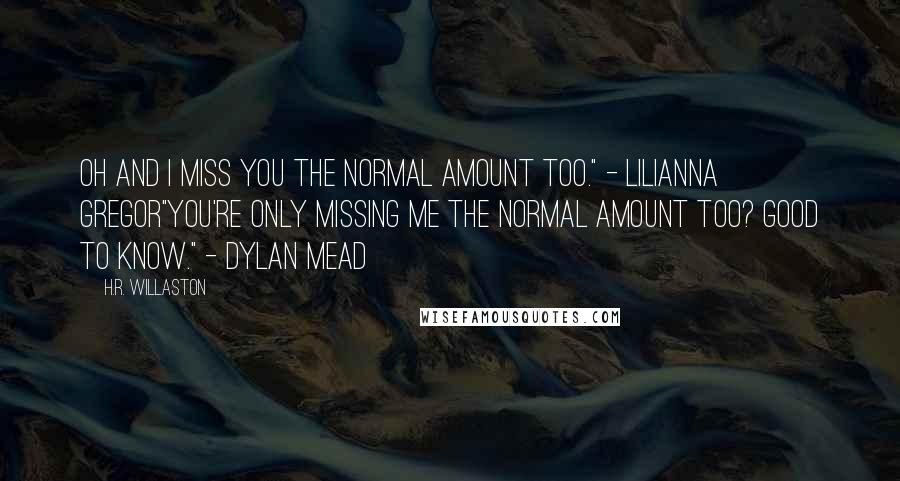 H.R. Willaston Quotes: Oh and I miss you the normal amount too." - Lilianna Gregor"You're only missing me the normal amount too? Good to know." - Dylan Mead