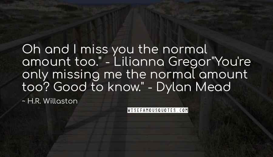 H.R. Willaston Quotes: Oh and I miss you the normal amount too." - Lilianna Gregor"You're only missing me the normal amount too? Good to know." - Dylan Mead