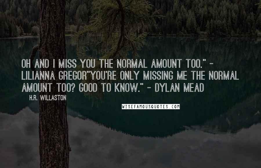 H.R. Willaston Quotes: Oh and I miss you the normal amount too." - Lilianna Gregor"You're only missing me the normal amount too? Good to know." - Dylan Mead