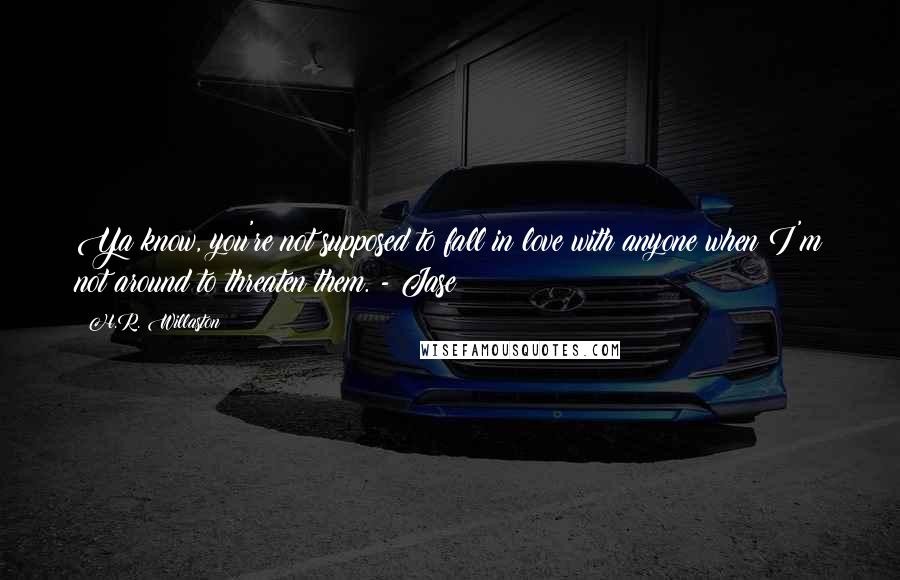 H.R. Willaston Quotes: Ya know, you're not supposed to fall in love with anyone when I'm not around to threaten them. - Jase