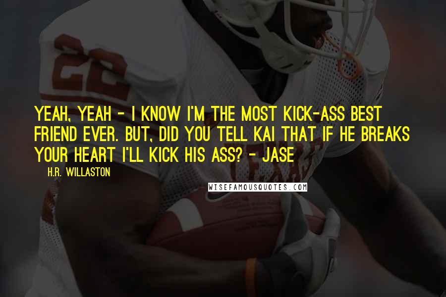 H.R. Willaston Quotes: Yeah, Yeah - I know I'm the most kick-ass best friend ever. But, did you tell Kai that if he breaks your heart I'll kick his ass? - Jase