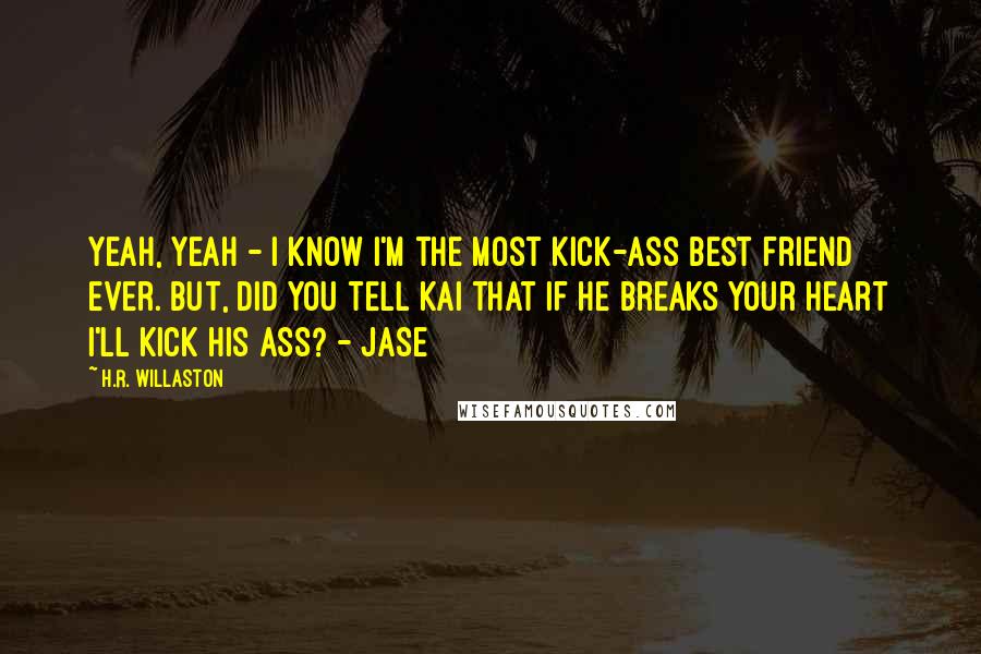 H.R. Willaston Quotes: Yeah, Yeah - I know I'm the most kick-ass best friend ever. But, did you tell Kai that if he breaks your heart I'll kick his ass? - Jase