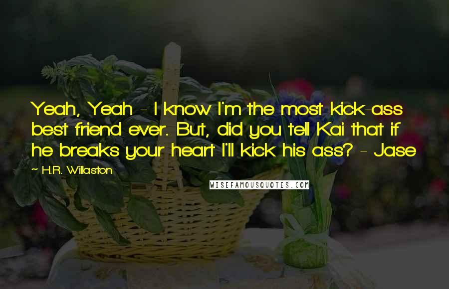 H.R. Willaston Quotes: Yeah, Yeah - I know I'm the most kick-ass best friend ever. But, did you tell Kai that if he breaks your heart I'll kick his ass? - Jase