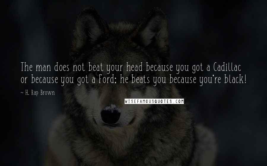 H. Rap Brown Quotes: The man does not beat your head because you got a Cadillac or because you got a Ford; he beats you because you're black!