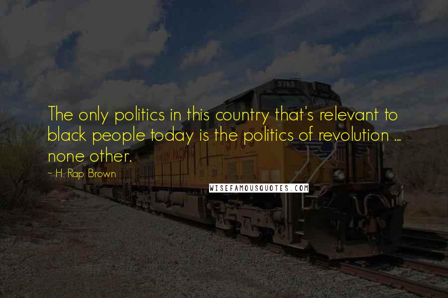 H. Rap Brown Quotes: The only politics in this country that's relevant to black people today is the politics of revolution ... none other.