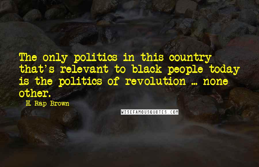 H. Rap Brown Quotes: The only politics in this country that's relevant to black people today is the politics of revolution ... none other.