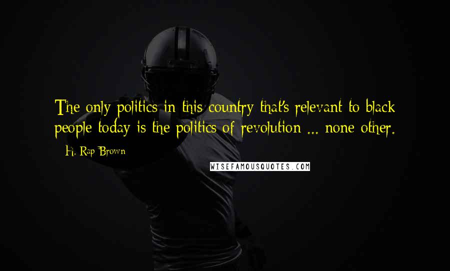 H. Rap Brown Quotes: The only politics in this country that's relevant to black people today is the politics of revolution ... none other.